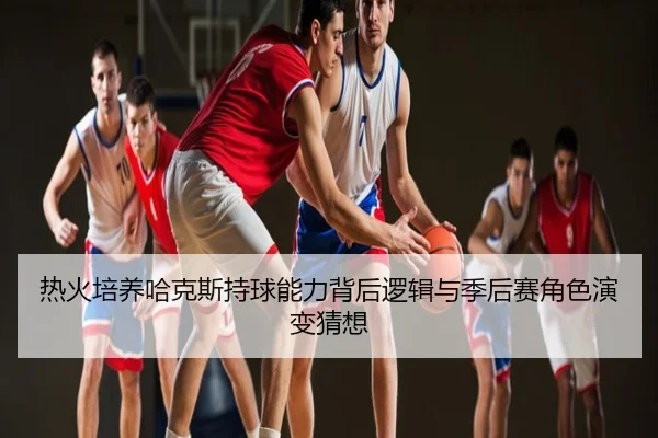 热火培养哈克斯持球能力背后逻辑与季后赛角色演变猜想