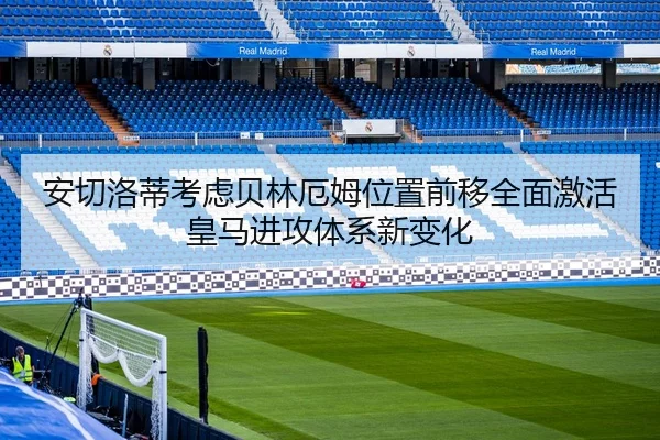 安切洛蒂考虑贝林厄姆位置前移全面激活皇马进攻体系新变化