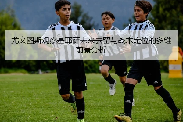 尤文图斯观察基耶萨未来去留与战术定位的多维前景分析